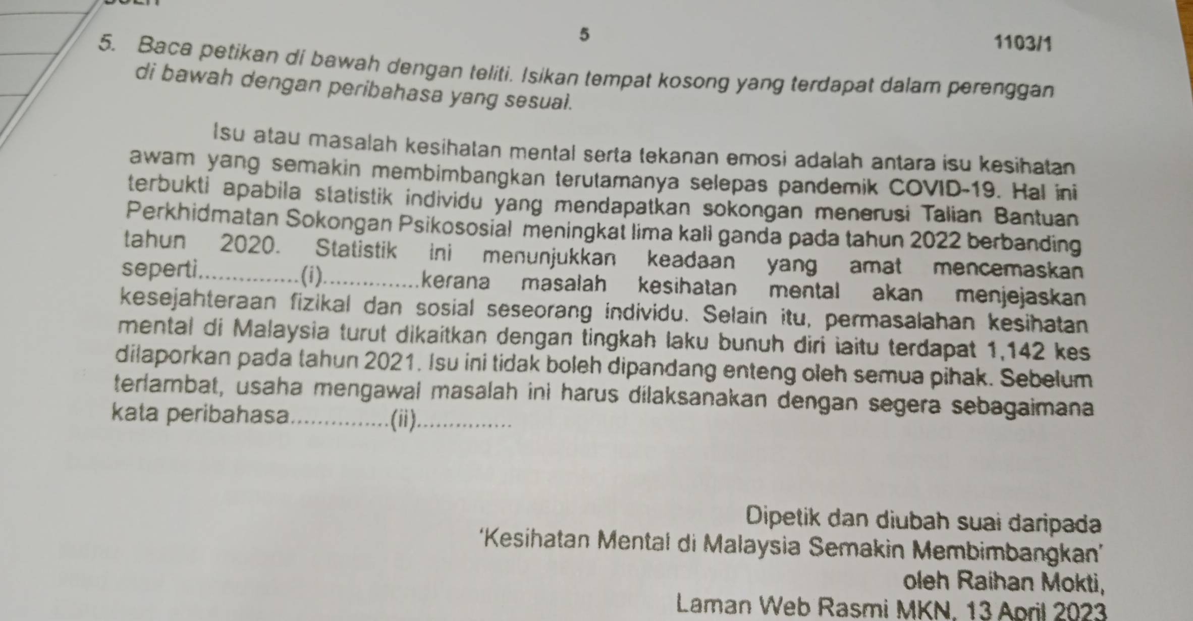 5 
1103/1 
5. Baca petikan di bawah dengan teliti. Isikan tempat kosong yang terdapat dalam perenggan 
di bawah dengan peribahasa yang sesual. 
Isu atau masalah kesihatan mental serta tekanan emosi adalah antara isu kesihatan 
awam yang semakin membimbangkan terutamanya selepas pandemik COVID-19. Hal ini 
terbukti apabila statistik individu yang mendapatkan sokongan menerusi Talian Bantuan 
Perkhidmatan Sokongan Psikososial meningkat lima kali ganda pada tahun 2022 berbanding 
tahun 2020. Statistik ini menunjukkan keadaan yang amat mencemaskan 
seperti._ (i)_ kerana masalah kesihatan mental akan menjejaskan 
kesejahteraan fizikal dan sosial seseorang individu. Selain itu, permasalahan kesihatan 
mental di Malaysia turut dikaitkan dengan tingkah laku bunuh diri iaitu terdapat 1,142 kes 
dilaporkan pada tahun 2021. Isu ini tidak boleh dipandang enteng oleh semua pihak. Sebelum 
terlambat, usaha mengawal masalah ini harus dilaksanakan dengan segera sebagaimana 
kata peribahasa_ .(ii)_ 
Dipetik dan diubah suai daripada 
'Kesihatan Mental di Malaysia Semakin Membimbangkan' 
oleh Raihan Mokti, 
Laman Web Rasmi MKN. 13 April 2023