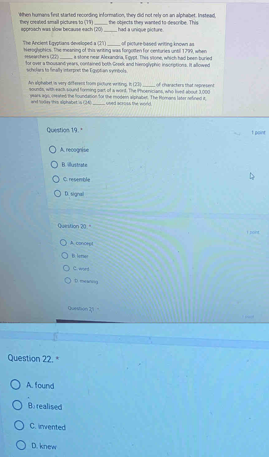 When humans first started recording information, they did not rely on an alphabet. Instead,
they created small pictures to (19) _the objects they wanted to describe. This
approach was slow because each (20)_ had a unique picture.
The Ancient Egyptians developed a (21) _of picture-based writing known as
hieroglyphics. The meaning of this writing was forgotten for centuries until 1799, when
researchers (22) _a stone near Alexandria, Egypt. This stone, which had been buried
for over a thousand years, contained both Greek and hieroglyphic inscriptions. It allowed
scholars to finally interpret the Egyptian symbols.
An alphabet is very different from picture writing. It(23) _of characters that represent
sounds, with each sound forming part of a word. The Phoenicians, who lived about 3,000
years ago, created the foundation for the modern alphabet. The Romans later refined it,
and today this alphabet is ( Q a _used across the world.
Question 19. * 1 point
A. recognise
B. illustrate
C. resemble
D. signal
Question 20. *
I paint
A. concept
B. letter
C. word
D. meaning
Question 21
Teat
Question 22. *
A. found
Brealised
C. invented
D. knew