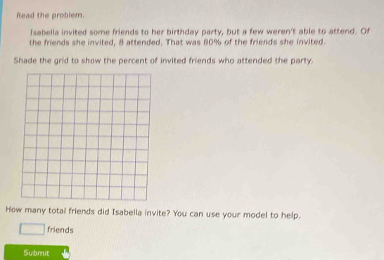 Read the problem. 
Isabella invited some friends to her birthday party, but a few weren't able to attend. Of 
the friends she invited, 8 attended. That was 80% of the friends she invited. 
Shade the grid to show the percent of invited friends who attended the party. 
How many total friends did Isabella invite? You can use your model to help. 
□ friends 
Submit