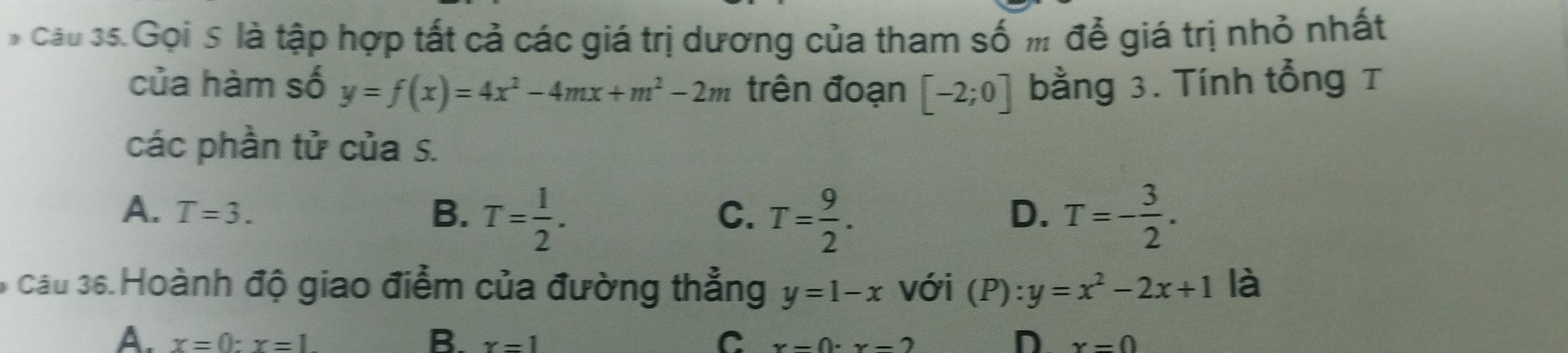 cầu 35.Gọi s là tập hợp tất cả các giá trị dương của tham số m để giá trị nhỏ nhất
của hàm số y=f(x)=4x^2-4mx+m^2-2m trên đoạn [-2;0] bằng 3. Tính tổng τ
các phần tử của S.
A. T=3. B. T= 1/2 . T= 9/2 . T=- 3/2 . 
C.
D.
6 cầu 36.Hoành độ giao điểm của đường thẳng y=1-x với (P):y=x^2-2x+1 là
C
D
A. x=0:x=1. B. x=1 x=0· x=2 x=0