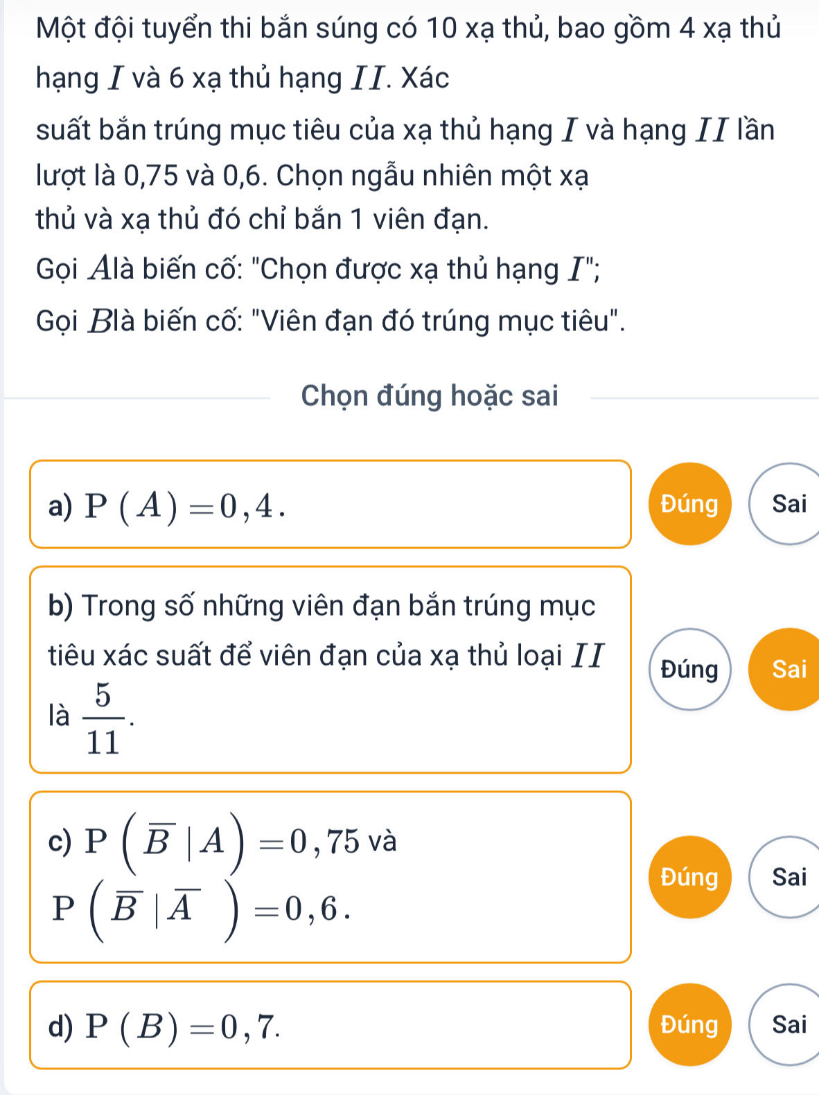 Một đội tuyển thi bắn súng có 10 xạ thủ, bao gồm 4 xạ thủ
hạng I và 6 xạ thủ hạng II. Xác
suất bắn trúng mục tiêu của xạ thủ hạng I và hạng II lần
lượt là 0,75 và 0, 6. Chọn ngẫu nhiên một xạ
thủ và xạ thủ đó chỉ bắn 1 viên đạn.
Gọi Alà biến cố: "Chọn được xạ thủ hạng I";
Gọi Blà biến cố: "Viên đạn đó trúng mục tiêu".
Chọn đúng hoặc sai
a) P(A)=0,4. Đúng Sai
b) Trong số những viên đạn bắn trúng mục
tiêu xác suất để viên đạn của xạ thủ loại II
Đúng Sai
là  5/11 . 
c) P(overline B|A)=0 ) ,75 6 và
P(overline B|overline A)=0,6. 
Đúng Sai
d) P(B)=0,7. Đúng Sai