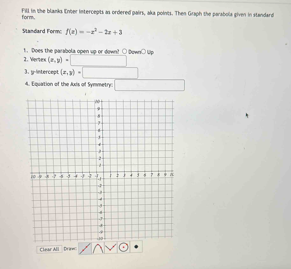 Fill in the blanks Enter intercepts as ordered pairs, aka points. Then Graph the parabola given in standard 
form. 
Standard Form: f(x)=-x^2-2x+3
1. Does the parabola open up or down? ○ Down○ Up 
2. Vertex (x,y)=
3. y-intercept (x,y)=
4. Equation of the Axis of Symmetry: ... 
Clear All Draw: