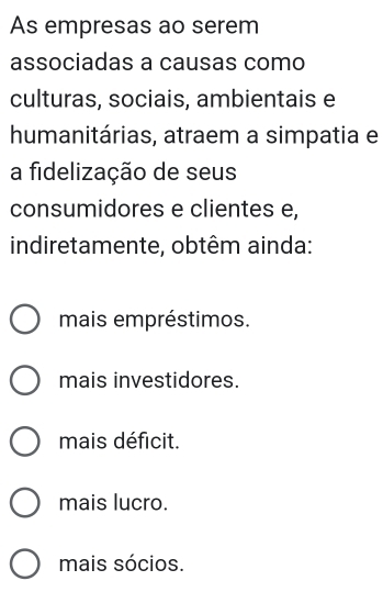 As empresas ao serem
associadas a causas como
culturas, sociais, ambientais e
humanitárias, atraem a simpatia e
a fidelização de seus
consumidores e clientes e,
indiretamente, obtêm ainda:
mais empréstimos.
mais investidores.
mais déficit.
mais lucro.
mais sócios.