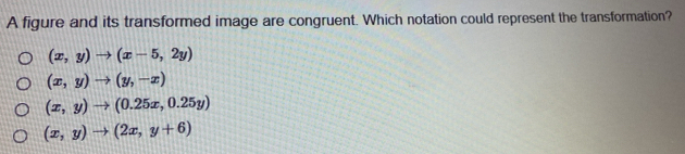 A figure and its transformed image are congruent. Which notation could represent the transformation?
(x,y)to (x-5,2y)
(x,y)to (y,-x)
(x,y)to (0.25x,0.25y)
(x,y)to (2x,y+6)