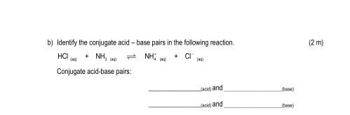 Identify the conjugate acid - base pairs in the following reaction. (2 m)
HCI_(∈fty )+NH_3(aq)leftharpoons NH_(4(aq))^++Cl^-_(aq)
Conjugate acid-base pairs: 
_L(ack) and_ (base) 
_Lacid) and_ _(base)