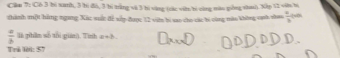 Cầu 7: Có 3 bi xanh, 3 bi đồ, 3 bị trắng và 3 bi vàng (các viên bì cũng màu giống nhaì). Xếp 12 viên bị 
thành một hãng ngang Xác suất để xếp được 12 viên bi sao cho các bi cùng màu không cạnh nhau  a/b  (v
 a/b  là phần số tôi gian). Tính x+b
Trã Mã: 57