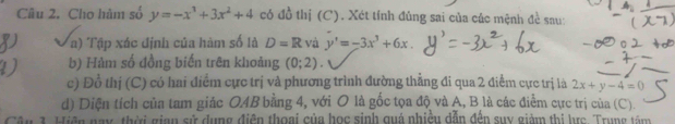 Cho hàm số y=-x^3+3x^2+4 có đồ thị (C). Xét tính đúng sai của các mệnh đề sau: 
a) Tập xác định của hàm số là D=R và y'=-3x^3+6x. 
b) Hàm số đồng biến trên khoảng (0;2)
c) Đồ thị (C) có hai điểm cực trị và phương trình đường thẳng đi qua 2 điểm cực trị là 2x+y-4=0
d) Diện tích của tam giác O4B bằng 4, với O là gốc tọa độ và A, B là các điểm cực trị của (C). 
Cận 1. Hiện nay, thời gian sử dụng điện thoại của học sinh quá nhiệu dẫn đến suy giàm thị brc. Trung têm