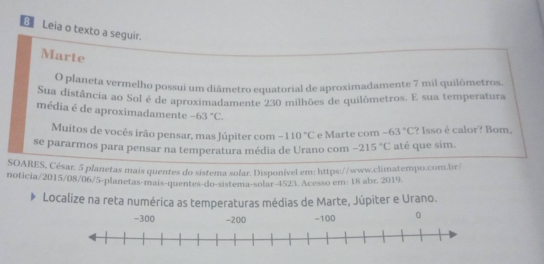 Leia o texto a seguir. 
Marte 
O planeta vermelho possui um diâmetro equatorial de aproximadamente 7 mil quilômetros. 
Sua distância ao Sol é de aproximadamente 230 milhões de quilômetros. E sua temperatura 
média é de aproximadamente -63°C. -63°C ? Isso é calor? Bom, 
Muitos de vocês irão pensar, mas Júpiter com -110°C e Marte com 
se pararmos para pensar na temperatura média de Urano com -215°C até que sim. 
SOARES, César. 5 planetas mais quentes do sistema solar. Disponível em: https://www.climatempo.com.br/ 
noticia/2015/08/06/5-planetas-mais-quentes-do-sistema-solar-4523. Acesso em: 18 abr. 2019. 
Localize na reta numérica as temperaturas médias de Marte, Júpiter e Urano.
-300 -200 - 100
0