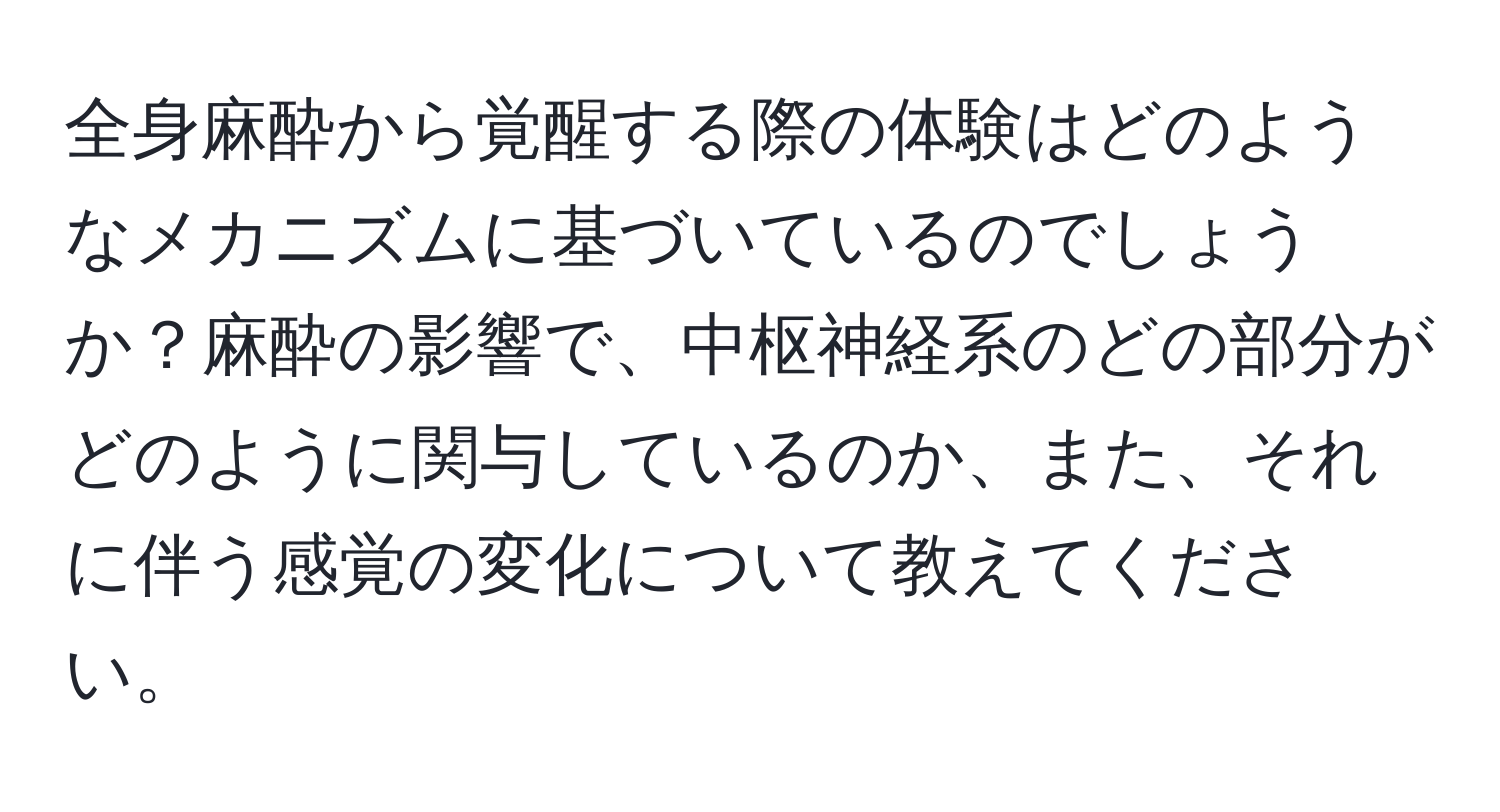 全身麻酔から覚醒する際の体験はどのようなメカニズムに基づいているのでしょうか？麻酔の影響で、中枢神経系のどの部分がどのように関与しているのか、また、それに伴う感覚の変化について教えてください。