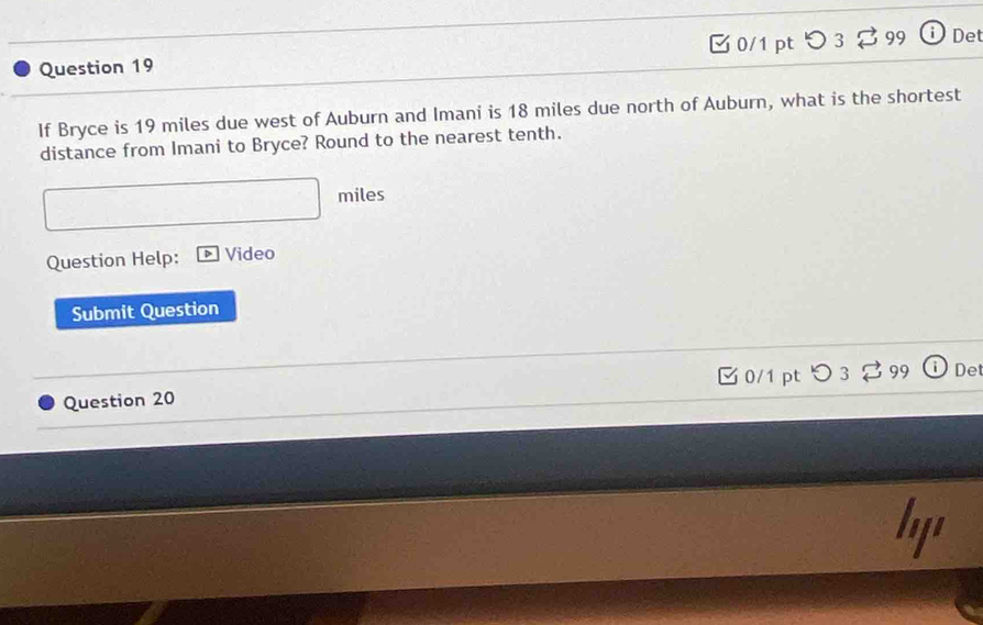 つ 3 99 Det 
Question 19 
If Bryce is 19 miles due west of Auburn and Imani is 18 miles due north of Auburn, what is the shortest 
distance from Imani to Bryce? Round to the nearest tenth.
miles
Question Help: Video 
Submit Question 
0/1 pt Det 
Question 20