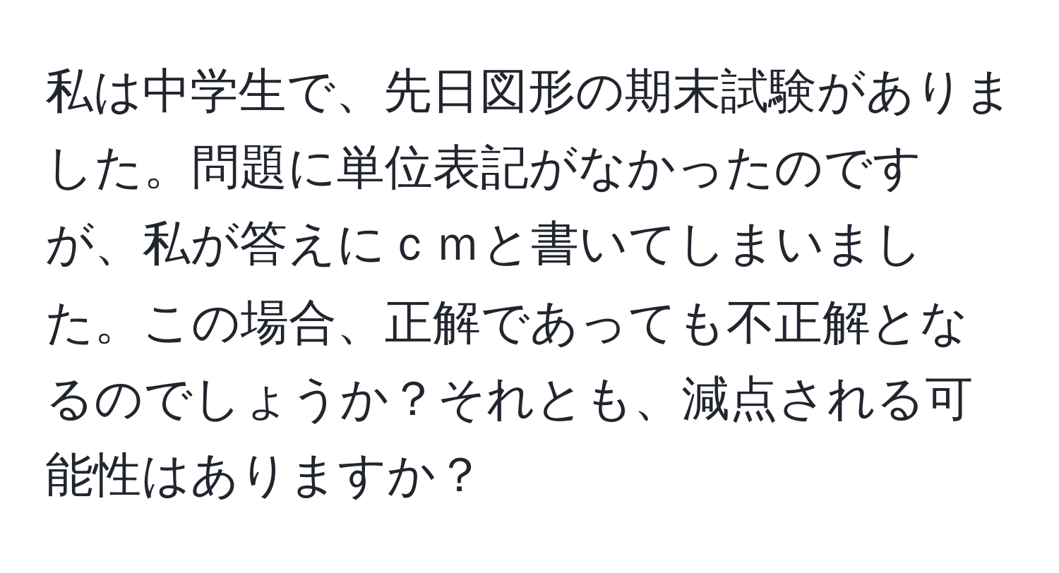 私は中学生で、先日図形の期末試験がありました。問題に単位表記がなかったのですが、私が答えにｃｍと書いてしまいました。この場合、正解であっても不正解となるのでしょうか？それとも、減点される可能性はありますか？