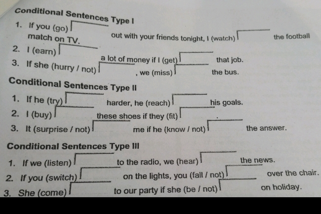 Conditional Sentences Type l 
1. If you (go) 
out with your friends tonight, I (watch) the football 
match on TV. 
2. I (earn) 
a lot of money if I (get) that job. 
3. If she (hurry / not) , we (miss) the bus. 
Conditional Sentences Type II 
1. If he (try) harder, he (reach) his goals. 
2. I (buy) these shoes if they (fit) 
3. It (surprise / not) me if he (know / not) the answer. 
Conditional Sentences Type III 
1. If we (listen) to the radio, we (hear) the news. 
2. If you (switch) on the lights, you (fall / not) over the chair. 
3. She (come) to our party if she (be / not) on holiday.