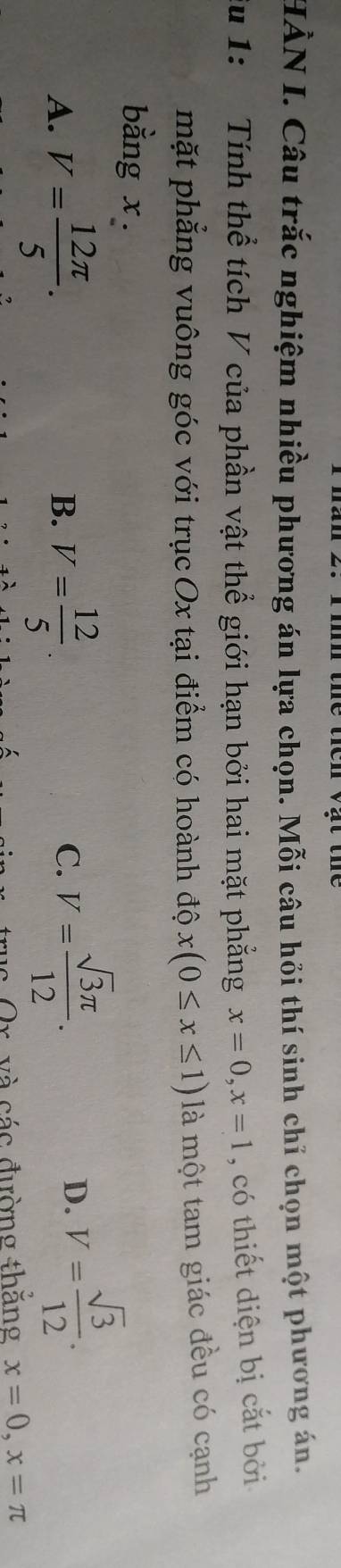 HÀN I. Câu trắc nghiệm nhiều phương án lựa chọn. Mỗi câu hỏi thí sinh chỉ chọn một phương án.
Su 1: Tính thể tích V của phần vật thể giới hạn bởi hai mặt phẳng x=0, x=1 , có thiết diện bị cắt bởi
mặt phẳng vuông góc với trụcOx tại điểm có hoành độ x(0≤ x≤ 1) là một tam giác đều có cạnh
bằng x.
A. V= 12π /5 . V= 12/5 . 
B.
C. V= sqrt(3)π /12 . V= sqrt(3)/12 . 
D.
c và các đường thắng x=0, x=π