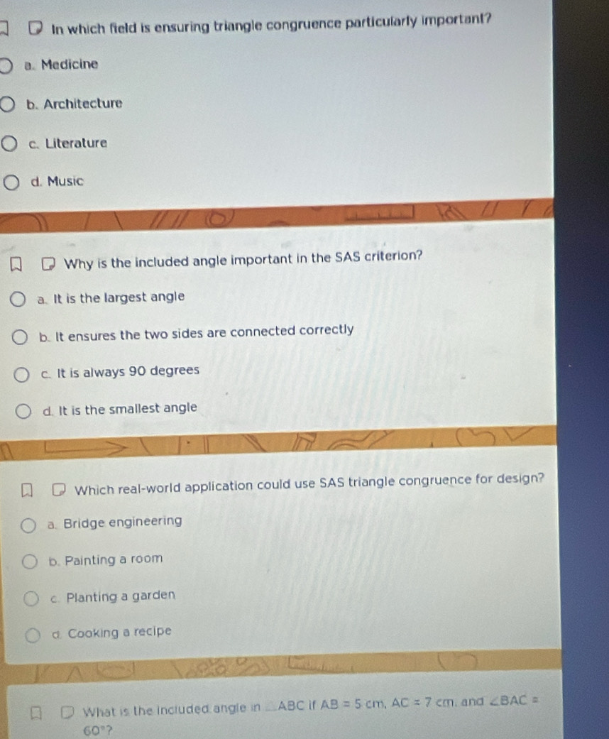 In which field is ensuring triangle congruence particularly important?
a. Medicine
b. Architecture
c. Literature
d. Music
Why is the included angle important in the SAS criterion?
a. It is the largest angle
b. It ensures the two sides are connected correctly
c. It is always 90 degrees
d. It is the smallest angle
Which real-world application could use SAS triangle congruence for design?
a. Bridge engineering
b. Painting a room
c. Planting a garden
d. Cooking a recipe
fēi
What is the included angle in △ ABC ì f AB=5cm, AC=7cm , and ∠ BAC=
60°