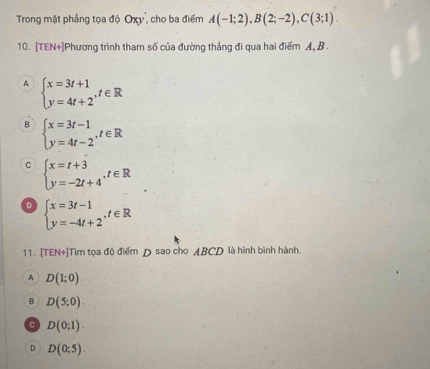 Trong mặt phầng tọa độ Oxy'', cho ba điểm A(-1;2), B(2;-2), C(3;1). 
10. [TEN+]Phương trình tham số của đường thắng đi qua hai điểm A, B.
A beginarrayl x=3t+1 y=4t+2^(,t∈ Rendarray).  
B beginarrayl x=3t-1 y=4t-2endarray.  ,t∈ R
C beginarrayl x=t+3 y=-2t+4endarray.  ,t∈ R
D beginarrayl x=3t-1 y=-4t+2endarray. , t∈ R
11. [TEN+]Tìm tọa độ điểm D sao cho ABCD là hình bình hành.
A D(1;0).
B D(5;0).
c D(0;1).
D D(0;5).