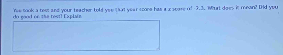 You took a test and your teacher told you that your score has a z score of -2.3. What does it mean? Did you 
do good on the test? Explain