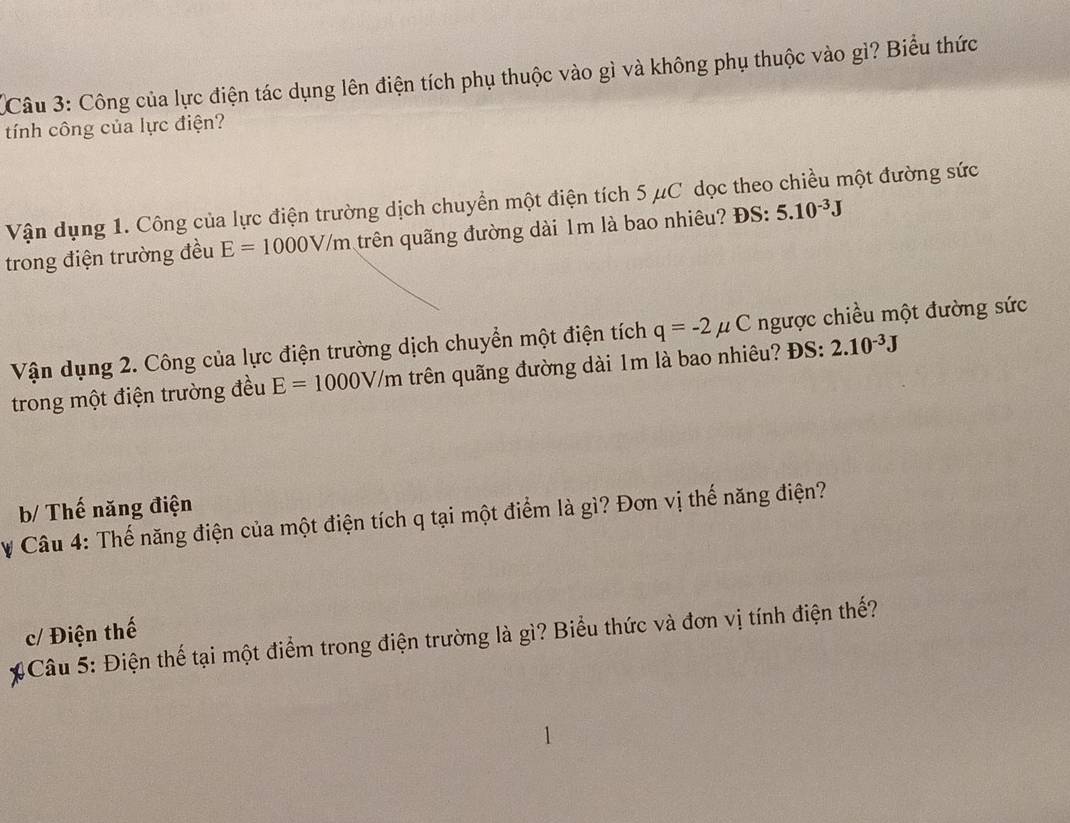 Công của lực điện tác dụng lên điện tích phụ thuộc vào gì và không phụ thuộc vào gì? Biểu thức
tính công của lực điện?
Vận dụng 1. Công của lực điện trường dịch chuyển một điện tích 5 μC dọc theo chiều một đường sức
trong điện trường đều E=1000V/m trên quãng đường dài 1m là bao nhiêu? ĐS: 5.10^(-3)J
Vận dụng 2. Công của lực điện trường dịch chuyển một điện tích q=-2mu C ngược chiều một đường sức
trong một điện trường đều E=1000V/m trên quãng đường dài 1m là bao nhiêu? ĐS: 2.10^(-3)J
b/ Thế năng điện
# Câu 4: Thế năng điện của một điện tích q tại một điểm là gì? Đơn vị thế năng điện?
c/ Điện thế
# Câu 5: Điện thế tại một điểm trong điện trường là gì? Biểu thức và đơn vị tính điện thế?