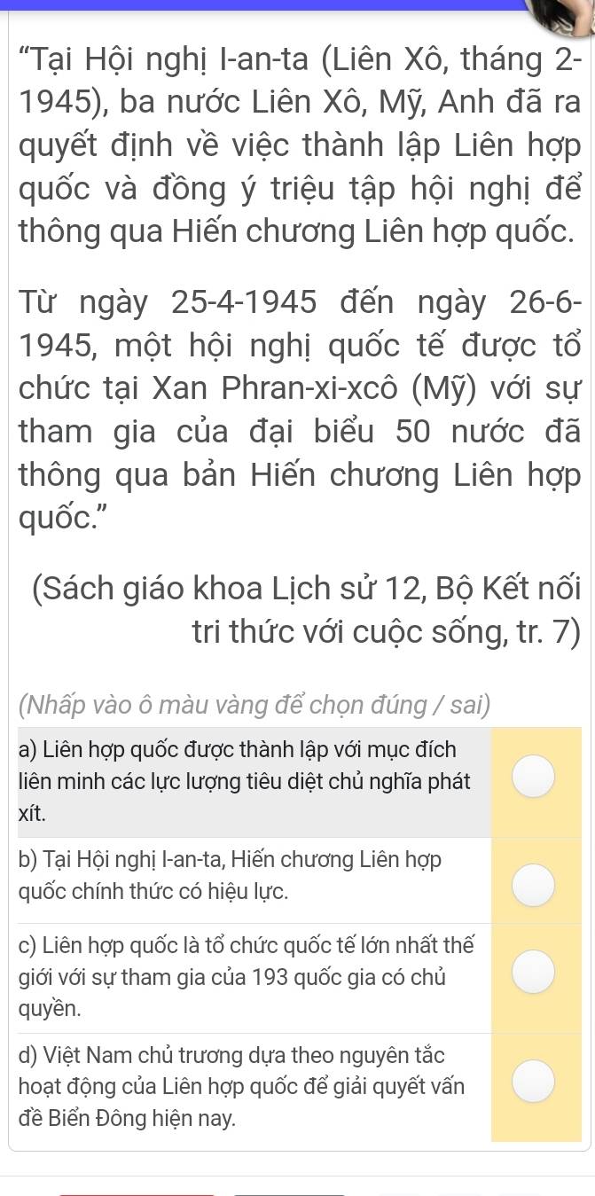 "Tại Hội nghị I-an-ta (Liên Xô, tháng 2-
1945), ba nước Liên Xô, Mỹ, Anh đã ra
quyết định về việc thành lập Liên hợp
quốc và đồng ý triệu tập hội nghị để
thông qua Hiến chương Liên hợp quốc.
Từ ngày 25 -4-1945 đến ngày 26 -6-
1945, một hội nghị quốc tế được tổ
chức tại Xan Phran-xi-xcô (Mỹ) với sự
tham gia của đại biểu 50 nước đã
thông qua bản Hiến chương Liên hợp
quốc."
(Sách giáo khoa Lịch sử 12, Bộ Kết nối
tri thức với cuộc sống, tr. 7)
(Nhấp vào ô màu vàng để chọn đúng / sai)
a) Liên hợp quốc được thành lập với mục đích
liên minh các lực lượng tiêu diệt chủ nghĩa phát
xít.
b) Tại Hội nghị I-an-ta, Hiến chương Liên hợp
quốc chính thức có hiệu lực.
c) Liên hợp quốc là tổ chức quốc tế lớn nhất thế
giới với sự tham gia của 193 quốc gia có chủ
quyền.
d) Việt Nam chủ trương dựa theo nguyên tắc
hoạt động của Liên hợp quốc để giải quyết vấn
đề Biển Đông hiện nay.