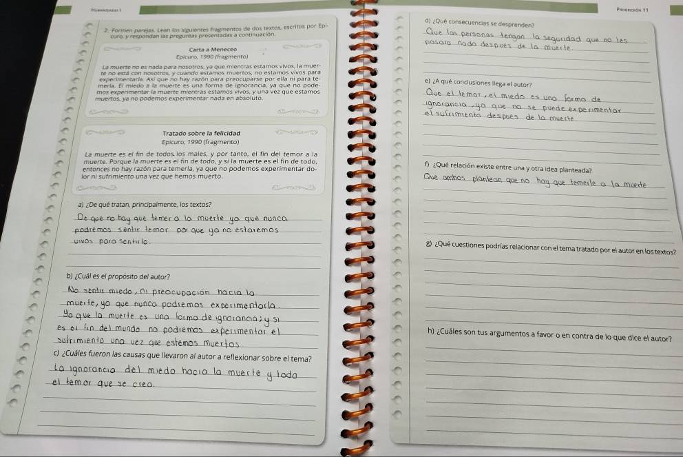 Hu- 
Pangresión 11
d) ¿Qué consecuencias se desprenden?
_
2. Formen parejas. Lean los siguientes fragmentos de dos textos, escritos por Epi
curo, y respondan las preguntas presentadas a continuación
Carta a Meneceo
_
Epicuro, 1990 (fragmento)
_
La muerte no es nada para nosotros, ya que mientras estamos vivos, la muer
te no está con nosotros, y cuando estamos muertos, no estamos vivos para
_
experimentaría. Así que no hay razón para preocuparse por ella ni para te-
_
e) ¿A qué conclusiones llega el autor?
mería. El miedo a la muerte es una forma de ixnorancía, ya que no pode
mos experimentar la muerte mientras estámos vivos, y una véz que estámos_
_
muertos, ya no podemos experimentar nada en absoluto.
_
_
_
Epícuro, 1990 (fragmento)
_
La muerte es el fin de todos los males, y por tanto, el fin del temor a la_
_
_
muerte. Porque la muerte es el fin de todo, y sí la muerte es el fin de todo f) ¿Qué relación existe entre una y otra idea planteada?
entonces no hay razón para temería, ya que no podemos experimentar do
_
lor ni sufrimiento una vez que hemos muerto.
_
a) ¿De qué tratan, principalmente, los textos?
_
_
_
_
_
_
_
_) ¿Qué cuestiones podrías relacionar con el tema tratado por el autor en los textos?
_
_
b) ¿Cuál es el propósito del autor?
_
_
_
_
_
_
_
_
_
_
_h) ¿Cuáles son tus argumentos a favor o en contra de lo que dice el autor?
c) ¿Cuáles fueron las causas que llevaron al autor a reflexionar sobre el tema?
_
_
_
_
_
_
_
_
_
_
_