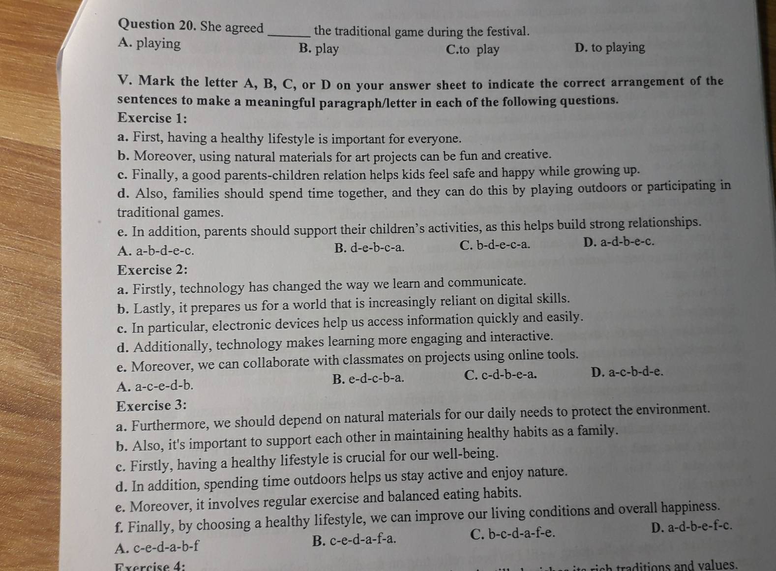 She agreed
_the traditional game during the festival.
A. playing B. play C.to play D. to playing
V. Mark the letter A, B, C, or D on your answer sheet to indicate the correct arrangement of the
sentences to make a meaningful paragraph/letter in each of the following questions.
Exercise 1:
a. First, having a healthy lifestyle is important for everyone.
b. Moreover, using natural materials for art projects can be fun and creative.
c. Finally, a good parents-children relation helps kids feel safe and happy while growing up.
d. Also, families should spend time together, and they can do this by playing outdoors or participating in
traditional games.
e. In addition, parents should support their children’s activities, as this helps build strong relationships.
A. a-b-d-e-c. B. d-e-b-c-a. C. b-d-e-c-a. D. a-d-b-e-c.
Exercise 2:
a. Firstly, technology has changed the way we learn and communicate.
b. Lastly, it prepares us for a world that is increasingly reliant on digital skills.
c. In particular, electronic devices help us access information quickly and easily.
d. Additionally, technology makes learning more engaging and interactive.
e. Moreover, we can collaborate with classmates on projects using online tools.
A. a-c-e-d-b. B. e- d-c- b-a. C. c-d-b-e-a. D. a-c-b-d-e.
Exercise 3:
a. Furthermore, we should depend on natural materials for our daily needs to protect the environment.
b. Also, it's important to support each other in maintaining healthy habits as a family.
c. Firstly, having a healthy lifestyle is crucial for our well-being.
d. In addition, spending time outdoors helps us stay active and enjoy nature.
e. Moreover, it involves regular exercise and balanced eating habits.
f. Finally, by choosing a healthy lifestyle, we can improve our living conditions and overall happiness.
A. c-e-d-a-b-f B. c-e-d-a-f-a. C. b-c-d-a-f-e. D. a-d-b-e-f-c.
Exercise 4:
aditions and values.