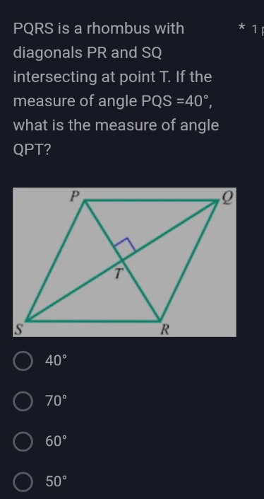 PQRS is a rhombus with 1
diagonals PR and SQ
intersecting at point T. If the
measure of angle PQS=40°, 
what is the measure of angle
QPT?
40°
70°
60°
50°