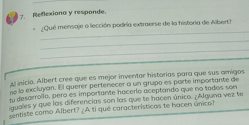 Reflexiona y responde. 
_ 
¿Qué mensaje o lección podría extraerse de la historia de Albert? 
_ 
_ 
Al inicio, Albert cree que es mejor inventar historias para que sus amigos 
no lo excluyan. El querer pertenecer a un grupo es parte importante de 
tu desarrollo, pero es importante hacerlo aceptando que no todos son 
iquales y que las diferencias son las que te hacen único. ¿Alguna vez te 
sentiste como Albert? ¿A ti qué características te hacen único?