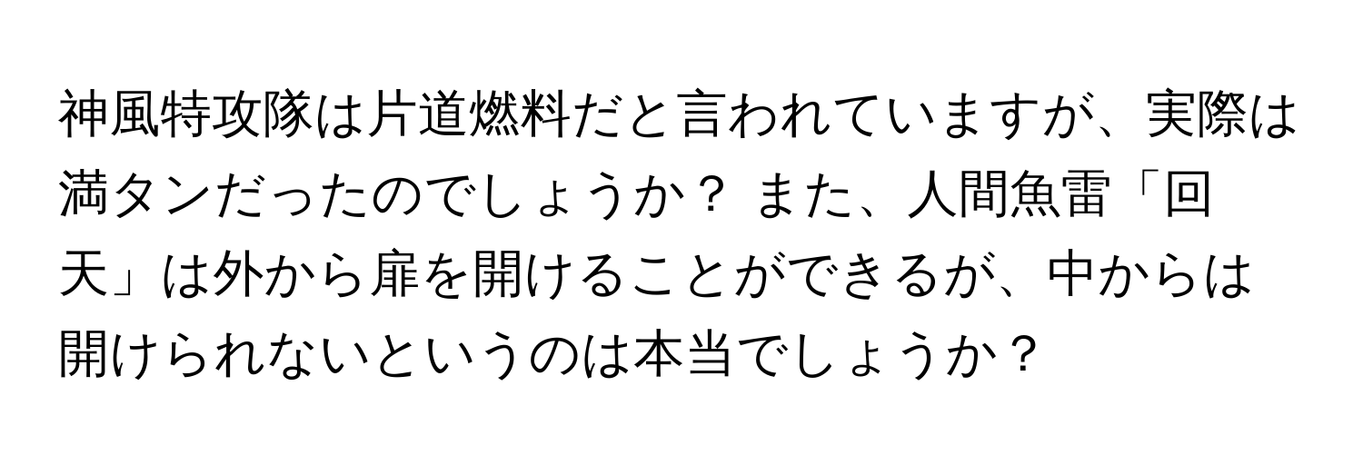 神風特攻隊は片道燃料だと言われていますが、実際は満タンだったのでしょうか？ また、人間魚雷「回天」は外から扉を開けることができるが、中からは開けられないというのは本当でしょうか？