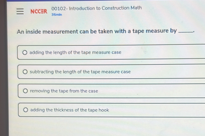 00102- Introduction to Construction Math 
NCCER 35min 
An inside measurement can be taken with a tape measure by _. 
adding the length of the tape measure case 
_ 
_ 
subtracting the length of the tape measure case 
_ 
_ 
_ 
removing the tape from the case 
_ 
adding the thickness of the tape hook 
_