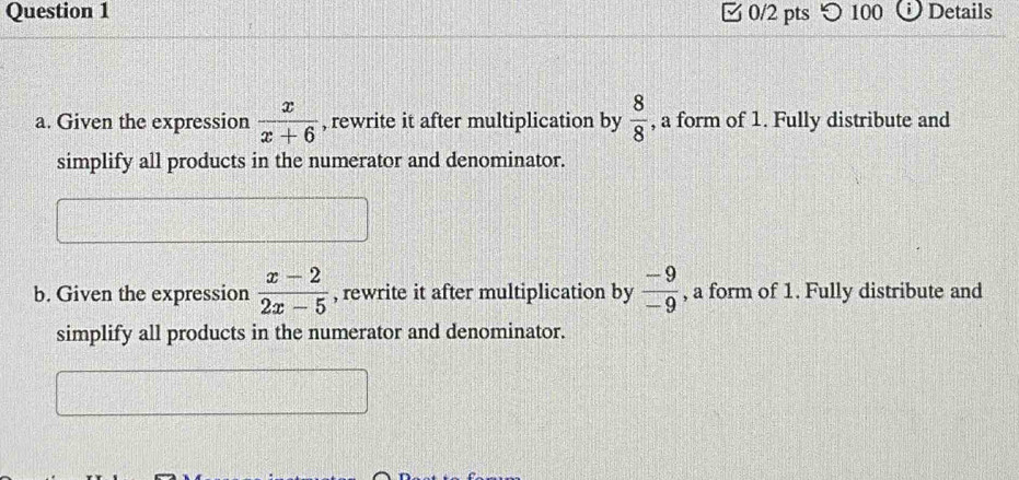 つ 100 Details
a. Given the expression  x/x+6  , rewrite it after multiplication by  8/8  , a form of 1. Fully distribute and
simplify all products in the numerator and denominator.
b. Given the expression  (x-2)/2x-5  , rewrite it after multiplication by  (-9)/-9  , a form of 1. Fully distribute and
simplify all products in the numerator and denominator.