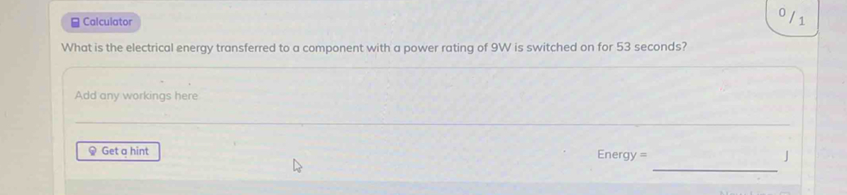 0 
≌ Calculator 1 
What is the electrical energy transferred to a component with a power rating of 9W is switched on for 53 seconds? 
Add any workings here 
_ 
_ 
Get a hint Energy = J