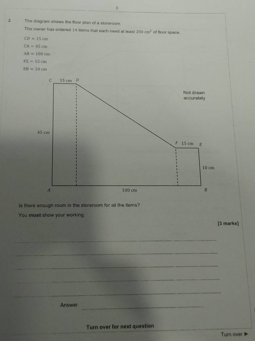 3 
2 The diagram shows the floor plan of a storeroom 
The owner has ordered 14 items that each need at least 200cm^2 of floor space.
CD=15cm
CA=45cm
AB=100cm
FE=15cm
EB=10cm
Is there enough room in the storeroom for all the items? 
You must show your working. 
[3 marks] 
_ 
_ 
_ 
_ 
_ 
Answer_ 
Turn over for next question 
Turn over