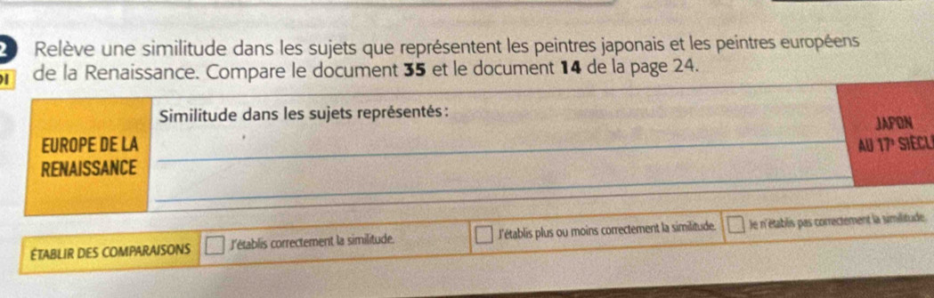 Relève une similitude dans les sujets que représentent les peintres japonais et les peintres européens
de la Renaissance. Compare le document 35 et le document 14 de la page 24.
Similitude dans les sujets représentés :
JAPON
EUROPE DE LA _AU 17º SIECLi
RENAISSANCE
_
ÉTABLIR DES COMPARAISONS l'établis correctement la similitude Ll'établis plus ou moins correctement la similitude. le n'établis pas correctement la similitude