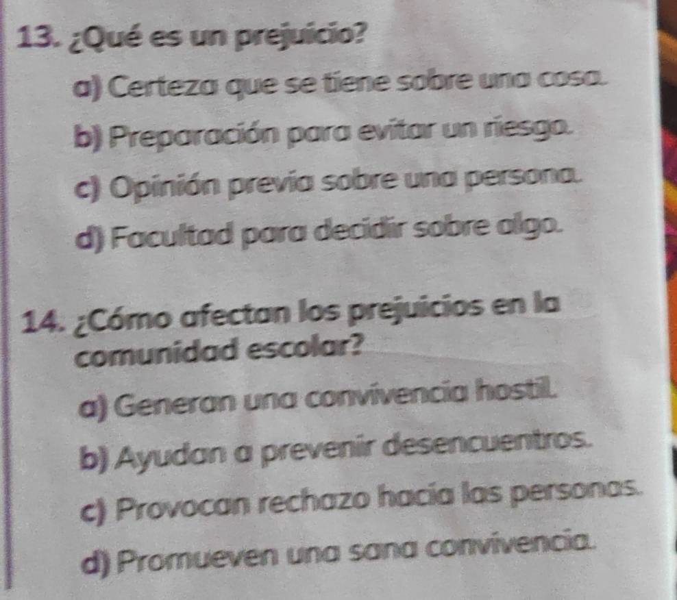 ¿Qué es un prejuicio?
a) Certeza que se tiene sobre una cosa.
b) Preparación para evitar un riesgo.
c) Opinión prevía sobre una persona.
d) Facultad para decidir sobre algo.
14. ¿Cómo afectan los prejuicios en la
comunidad escolar?
a) Generan una convivencia hostil.
b) Ayudan a prevenir desencuentros.
c) Provocan rechazo hacía las personas.
d) Promueven una sana convivencia.