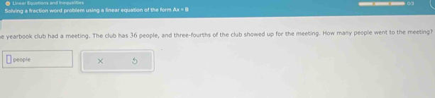 Linear Equations and Inequalities 
Solving a fraction word problem using a linear equation of the form △ x=8
e yearbook club had a meeting. The club has 36 people, and three-fourths of the club showed up for the meeting. How many people went to the meeting? 
people ×