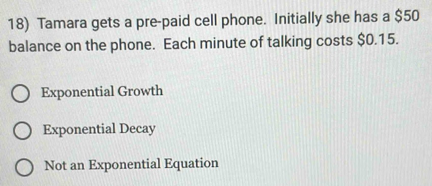 Tamara gets a pre-paid cell phone. Initially she has a $50
balance on the phone. Each minute of talking costs $0.15.
Exponential Growth
Exponential Decay
Not an Exponential Equation