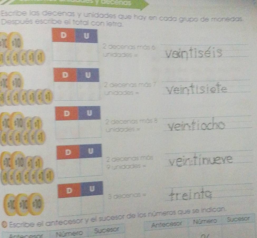 decenos 
Escribe las decenas y unidades que hay en cada grupo de monedas 
Después escribe el total con letra. 
decenas más 6
_ 
s s) s $
unidades =_ 
_ 
I
2 deceñas más 7
s s
unidades =
_ 
_ 
_ 
a2 decenos más 8
_
unidades =
_
2 decenas más 
_ 
? unidades = 
_ 
$ s 
_ 
- decenos =_ 
O Escribe el antecesor y el esor de los números que se indican. 
Número Sucesor Antecesor Número Sucesor