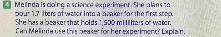 Melinda is doing a science experiment. She plans to 
pour 1.7 liters of water into a beaker for the first step. 
She has a beaker that holds 1,500 milliliters of water. 
Can Melinda use this beaker for her experiment? Explain.