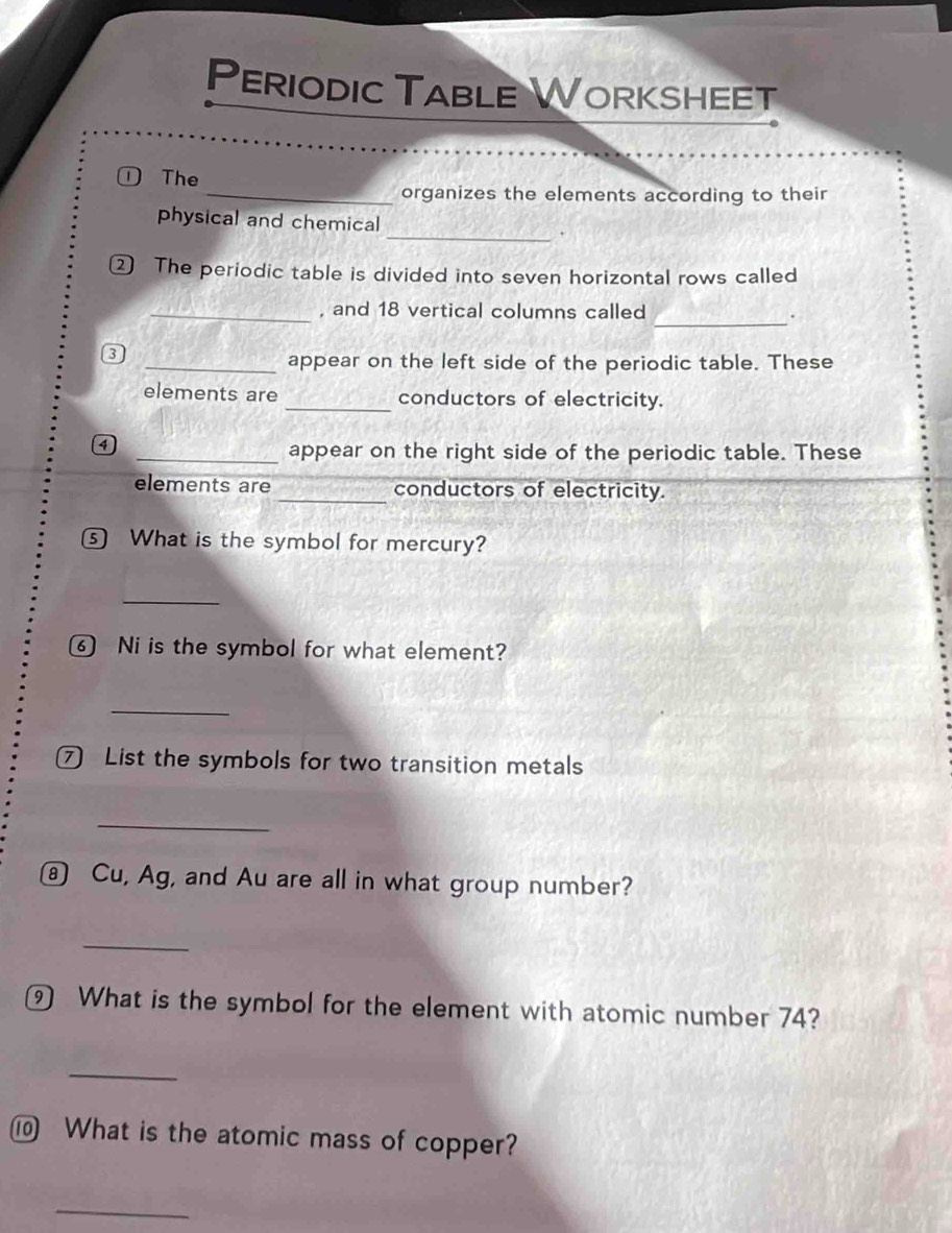 Periodic Table Worksheet 
①The 
_organizes the elements according to their 
_ 
physical and chemical 
② The periodic table is divided into seven horizontal rows called 
_ 
_, and 18 vertical columns called .
3
_appear on the left side of the periodic table. These 
elements are _conductors of electricity. 
a 
_appear on the right side of the periodic table. These 
elements are _conductors of electricity. 
⑤ What is the symbol for mercury? 
_ 
⑥ Ni is the symbol for what element? 
_ 
⑦ List the symbols for two transition metals 
_ 
⑧ Cu, Ag, and Au are all in what group number? 
_ 
⑨ What is the symbol for the element with atomic number 74? 
_ 
⑩ What is the atomic mass of copper? 
_