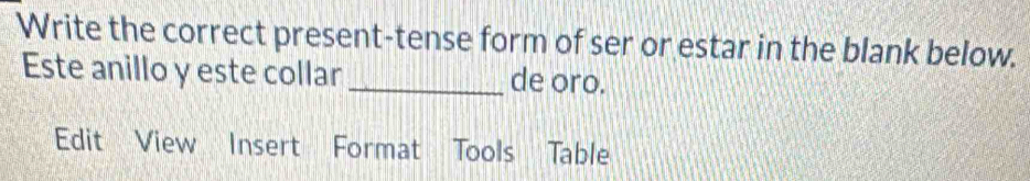 Write the correct present-tense form of ser or estar in the blank below. 
Este anillo y este collar _de oro. 
Edit View Insert Format Tools Table