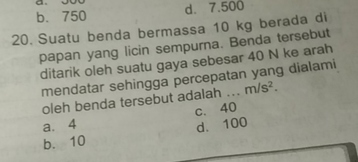 b. 750 d. 7.500
20. Suatu benda bermassa 10 kg berada di
papan yang licin sempurna. Benda tersebut
ditarik oleh suatu gaya sebesar 40 N ke arah
mendatar sehingga percepatan yang dialami
oleh benda tersebut adalah .. m/s^2.
c. 40
a. 4 d. 100
b. 10