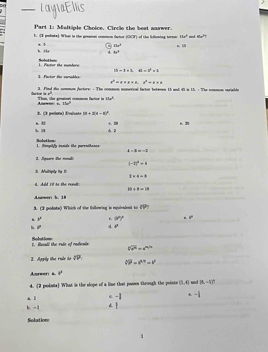 on
_
Part 1: Multiple Choice. Circle the best answer.
1. (2 points) What is the greatest common factor (GCF) of the following terms: 15x^3 and 45x^2
a. 5 e. 15
c 15x^2
b. 15x
d. 3x^2
Solution:
1. Factor the numbers:
15=3* 5,45=3^2* 5
2. Factor the variables:
x^3=x* x* x,x^2=x* x
3. Find the common factors: - The common numerical factor between 15 and 45 is 15. - The common variable
factor isx^2.
Thus, the greatest common factor is 15x^2.
Answer: c. 15x^2
2. (2 points) Evaluate 10+2(4-6)^2.
a. 32 c. 28 e. 20
b. 18 d. 2
Solution:
1. Simplify inside the parentheses:
4-6=-2
2. Square the result:
(-2)^2=4
3. Multiply by 2:
2* 4=8
4. Add 10 to the result:
10+8=18
Answer: b. 18
3. (2 points) Which of the following is equivalent to sqrt[3](b^9)
a. b^3 c. (b^3)^3 e. b^4
b. b^6 d. b^9
Solution:
1. Recall the rule of radicals:
sqrt[n](a^m)=a^(m/n)
2. Apply the rule to sqrt[3](b^9):
sqrt[3](b^9)=b^(9/3)=b^3
Answer: a. b^3
4. (2 points) What is the slope of a line that passes through the points (1,4) and (6,-1) ?
a. 1
c. - 5/6  e. - 1/6 
b. -1
d.  5/1 
Solution: