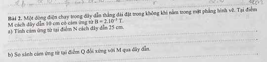 Một dòng điện chạy trong dây dẫn thẳng dài đặt trong không khí nằm trong mặt phẳng hình vẽ. Tại điểm 
M cách dây dẫn 10 cm có cảm ứng từ B=2.10^(-5)T. 
a) Tính cảm ứng từ tại điểm N cách dây dẫn 25 cm. 
_ 
_ 
b) So sánh cảm ứng từ tại điểm Q đổi xứng với M qua dây dẫn.