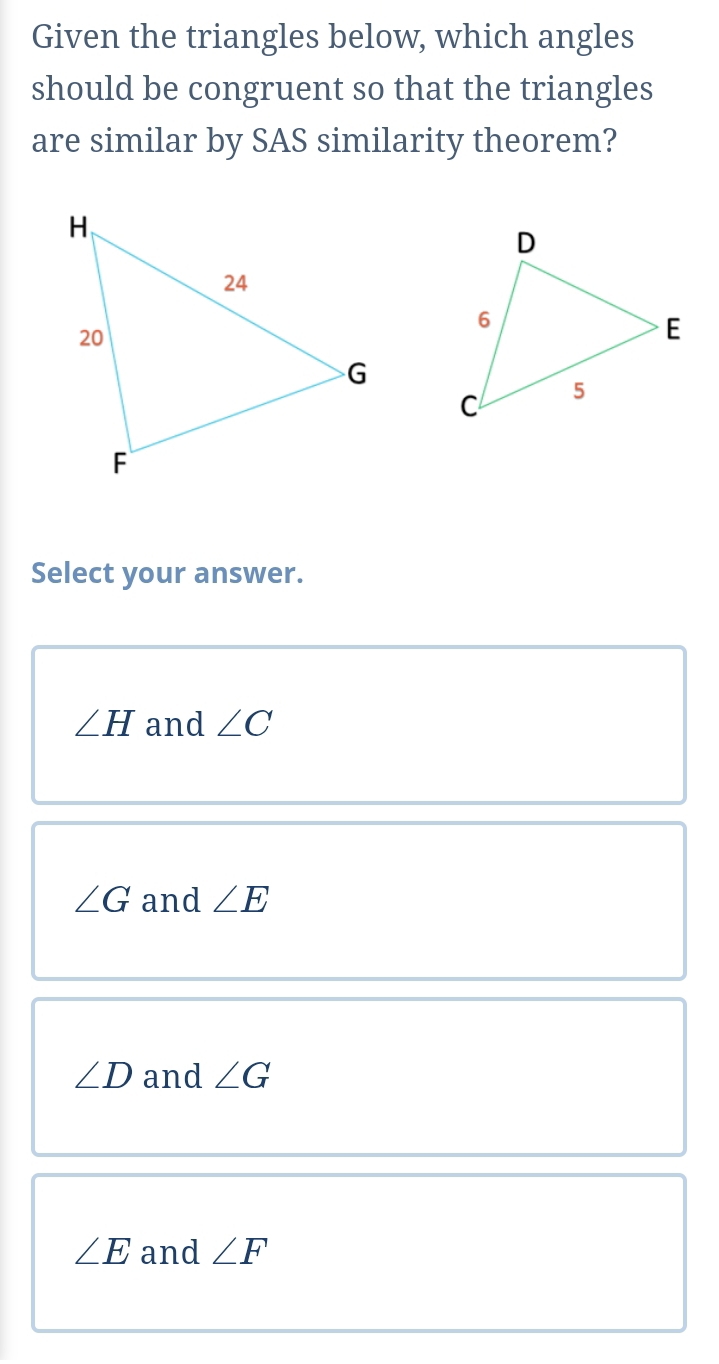 Given the triangles below, which angles
should be congruent so that the triangles
are similar by SAS similarity theorem?
Select your answer.
∠ H and ∠ C
∠ G and ∠ E
∠ D and ∠ G
∠ E and ∠ F