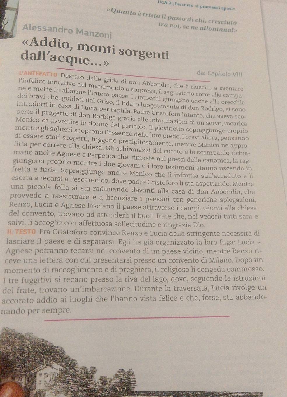 UdA 9 | Percorso «I promessi sposi»
«Quanto è tristo il passo di chi, cresciuto
tra voi, se ne allontana!»
Alessandro Manzoni
«Addio, monti sorgenti
dall’acque...»
da: Capitolo VIII
L'ANTEFATTO Destato dalle grida di don Abbondio, che è riuscito a sventare
l’infelice tentativo del matrimonio a sorpresa, il sagrestano corre alle campa-
ne e mette in allarme l’intero paese. I rintocchi giungono anche alle orecchie
dei bravi che, guidati dal Griso, il fidato luogotenente di don Rodrigo, si sono
introdotti in casa di Lucia per rapirla. Padre Cristoforo intanto, che aveva sco-
perto il progetto di don Rodrigo grazie alle informazioni di un servo, incarica
Menico di avvertire le donne del pericolo. Il giovinetto sopraggiunge proprio
mentre gli sgherri scoprono l’assenza delle loro prede. I bravi allora, pensando
di essere stati scoperti, fuggono precipitosamente, mentre Menico ne appro-
fitta per correre alla chiesa. Gli schiamazzi del curato e lo scampanio richia-
mano anche Agnese e Perpetua che, rimaste nei pressi della canonica, la rag-
giungono proprio mentre i due giovani e i loro testimoni stanno uscendo in
fretta e furia. Sopraggiunge anche Menico che li informa sull'accaduto e li
esorta a recarsi a Pescarenico, dove padre Cristoforo li sta aspettando. Mentre
una piccola folla si sta radunando davanti alla casa di don Abbondio, che
provvede a rassicurare e a licenziare i paesani con generiche spiegazioni,
Renzo, Lucia e Agnese lasciano il paese attraverso i campi. Giunti alla chiesa
del convento, trovano ad attenderli il buon frate che, nel vederli tutti sani e
salvi, li accoglie con affettuosa sollecitudine e ringrazia Dio.
IL TESTO Fra Cristoforo convince Renzo e Lucia della stringente necessità di
lasciare il paese e di separarsi. Egli ha già organizzato la loro fuga: Lucia e
Agnese potranno recarsi nel convento di un paese vicino, mentre Renzo ri-
ceve una lettera con cui presentarsi presso un convento di Milano. Dopo un
momento di raccoglimento e di preghiera, il religioso li congeda commosso.
I tre fuggitivi si recano presso la riva del lago, dove, seguendo le istruzioni
del frate, trovano un’imbarcazione. Durante la traversata, Lucia rivolge un
accorato addio ai luoghi che l’hanno vista felice e che, forse, sta abbando-
nando per sempre.