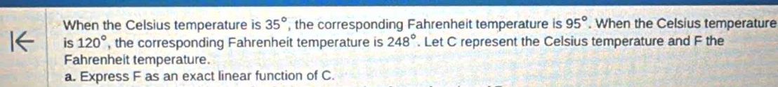 When the Celsius temperature is , the corresponding Fahrenheit temperature is 35° 95°. When the Celsius temperature 
is 120° , the corresponding Fahrenheit temperature is 248°. Let C represent the Celsius temperature and F the 
Fahrenheit temperature. 
a. Express F as an exact linear function of C.