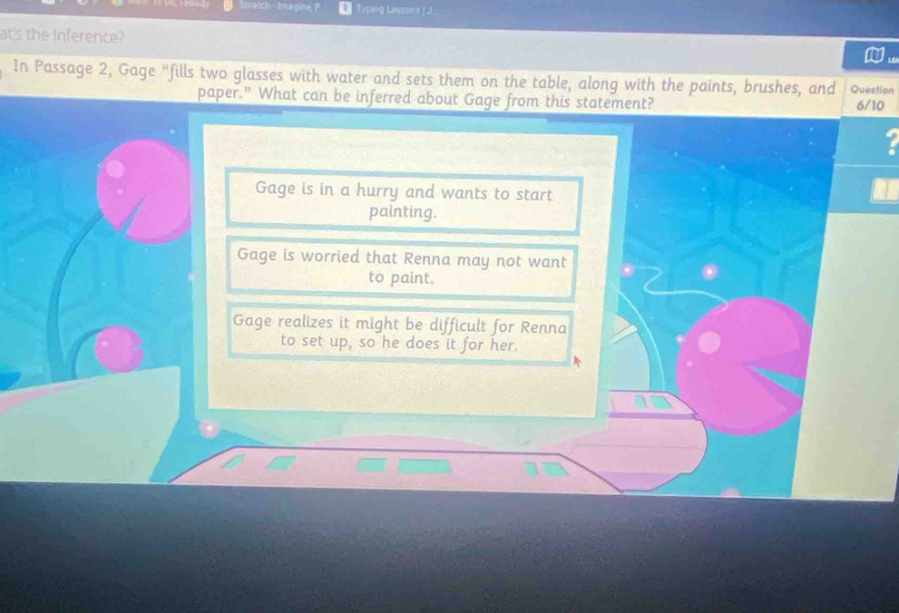 Soratch - Imegine Typing Lessons | J
at's the Inference?
In Passage 2, Gage "fills two glasses with water and sets them on the table, along with the paints, brushes, and Question
paper.” What can be inferred about Gage from this statement? 6/10
.
Gage is in a hurry and wants to start
painting.
Gage is worried that Renna may not want
to paint.
Gage realizes it might be difficult for Renna
to set up, so he does it for her.