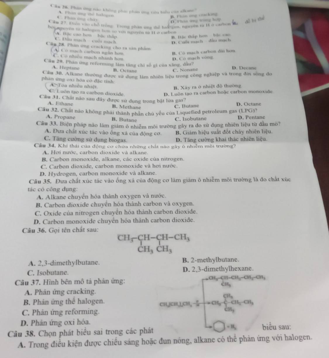 Phân ứng nào không phải phản ứng tiêu biểu của alkan'
A. Phân ứng thể halogen
B. Phan ung cracking
C. Phân ứng chây
D. Phan ứng trung hợp
Cầu 27, Điền vào chỗ trồng Trong phần ứna thể halogen, nguyên tử H ở carbon
boi aguyên t2 halogen hon so với nguyên từ H1 ở carbon
A  Bậc cao hơn  bậc thấp
B. Bặc thấp hơn bậc cao
C. Đầu mạch - cuối mạch
D. Cuối mạch - đầu mạch
Cầu 28. Phân ứng cracking cho ra sản phẩm
Có mạch carbon ngân hơn B. Có mạch carbon dài hơn
C. Có nhiều mạch nhánh hơn D. Cô mạch vòng
Câu 29, Phán ứng reforming lâm tăng chỉ số gì của xăng, dầu?
A. Heptane B. Octane C. Nonane D. Decane
Câu 30. Alkane thường được sử dụng làm nhiên liệu trong công nghiệp và trong đời sống đo
phân ứng oxi hóa có đặc tinh:
A. Toa nhiều nhiệt.
B. Xảy ra ở nhiệt độ thường
C. Luôn tạo ra carbon dioxide. D. Luôn tạo ra carbon hoặc carbon monoxide
Câu 31. Chất nào sau đây được sử dụng trong bật lửa gas?
A. Ethane B. Methane D. Octane
C. Butane
Cầu 32. Chất nào không phải thành phần chủ yểu của Liquefied petroleum gas (LPG)?
A. Propane B. Butane D. Pentane
C. Isobutane
Cầâu 33. Biện pháp nào làm giảm ô nhiễm môi trường gây ra do sử dụng nhiên liệu từ dầu mỏ?
A. Đưa chất xúc tác vào ống xả của động cơ. B. Giảm hiệu suất đốt chảy nhiên liệu.
C. Tăng cường sử dụng biogas. D. Tăng cường khai thác nhiên liệu.
Cầu 34. Khí thái của động cơ chứa những chất nào gây ô nhiễm môi trường?
A. Hơi nước, carbon dioxide và alkane.
B. Carbon monoxide, alkane, các oxide của nitrogen.
C. Carbon dioxide, carbon monoxide và hơi nước.
D. Hydrogen, carbon monoxide và alkane.
Câu 35. Đưa chất xúc tác vào ống xả của động cơ làm giảm ô nhiễm môi trường là do chất xúc
tác có công dụng:
A. Alkane chuyển hóa thành oxygen và nước.
B. Carbon dioxide chuyền hóa thành carbon và oxygen.
C. Oxide của nitrogen chuyền hóa thành carbon dioxide.
D. Carbon monoxide chuyển hóa thành carbon dioxide.
Câu 36. Gọi tên chất sau:
beginarrayr CH_3-CH-CH_3 CH_3CH_3endarray
A. 2,3-dimethylbutane. B. 2-methylbutane.
C. Isobutane. D. 2,3-dimethylhexane.
Câu 37. Hình bên mô tả phản ứng:
A. Phân ứng cracking.
B. Phản ứng thể halogen.
C. Phản ứng reforming.
cugea_1ca_(1∈t _frac cos _i=1)^2CH_2-ca_2
D. Phản ứng oxi hóa.
Câu 38. Chọn phát biểu sai trong các phát
+H_2 biểu sau:
A. Trong điều kiện được chiều sáng hoặc đun nóng, alkane có thể phản ứng với halogen.