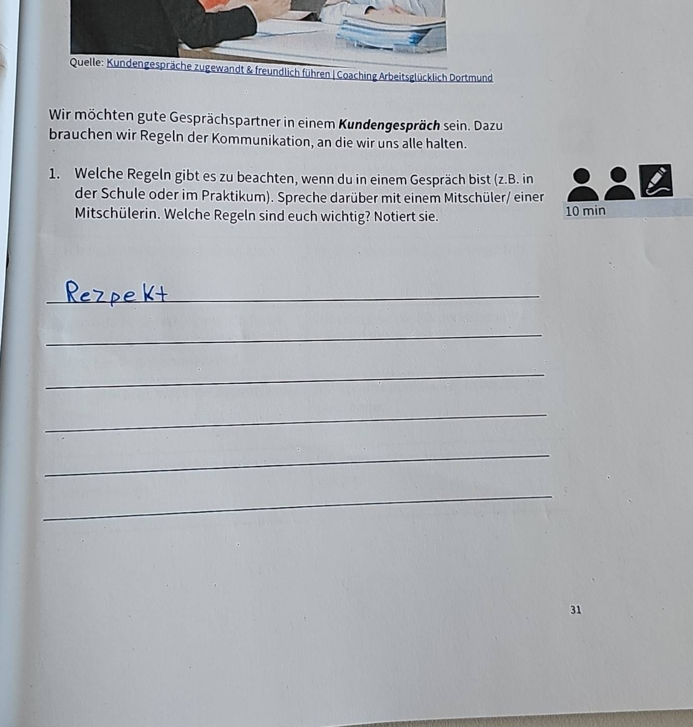 Quelle: Kundengespräche zugewandt & freundlich führen | Coaching Arbeitsglücklich Dortmund 
Wir möchten gute Gesprächspartner in einem Kundengespräch sein. Dazu 
brauchen wir Regeln der Kommunikation, an die wir uns alle halten. 
1. Welche Regeln gibt es zu beachten, wenn du in einem Gespräch bist (z.B. in 
der Schule oder im Praktikum). Spreche darüber mit einem Mitschüler/ einer 
Mitschülerin. Welche Regeln sind euch wichtig? Notiert sie. 10 min
_ 
_ 
_ 
_ 
_ 
_ 
31