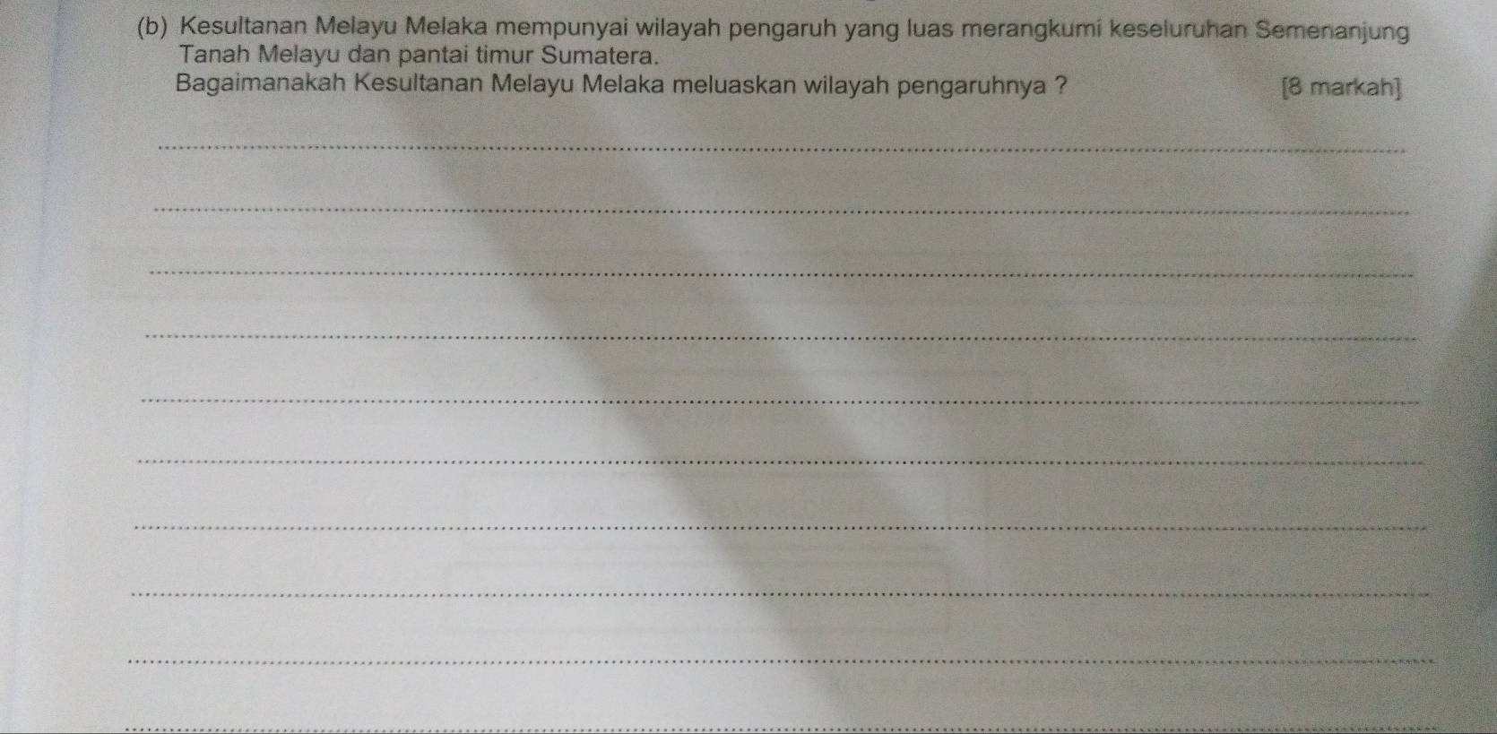 Kesultanan Melayu Melaka mempunyai wilayah pengaruh yang luas merangkumi keseluruhan Semenanjung 
Tanah Melayu dan pantai timur Sumatera. 
Bagaimanakah Kesultanan Melayu Melaka meluaskan wilayah pengaruhnya ? [8 markah] 
_ 
_ 
_ 
_ 
_ 
_ 
_ 
_ 
_