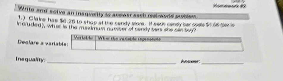 Write and solve an inequality to answer each real world croblem. 
1.) Glaire has $6.25 to shop at the candy store. I each candy 'sar code $455 tax 's 
included), what is the maximum number of candy bars she can say? 
Variable What the veriable represents 
Declare a variable: 
Inequality: _Aeme_